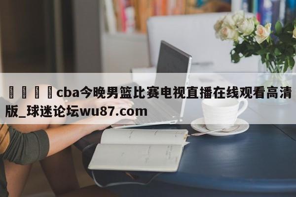 🍢cba今晚男篮比赛电视直播在线观看高清版_球迷论坛wu87.com