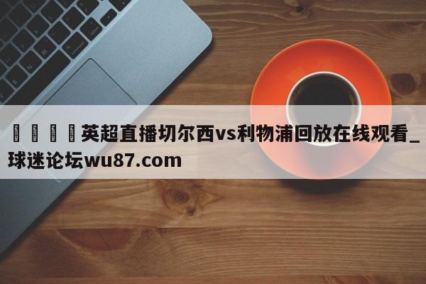 🍢英超直播切尔西vs利物浦回放在线观看_球迷论坛wu87.com