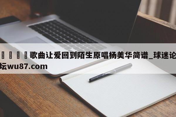 🍢歌曲让爱回到陌生原唱杨美华简谱_球迷论坛wu87.com