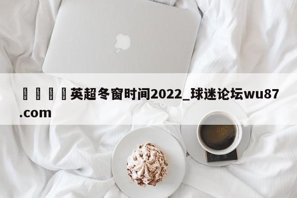🍢英超冬窗时间2022_球迷论坛wu87.com