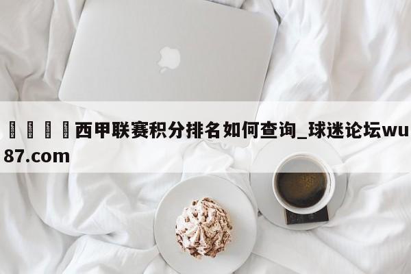🍢西甲联赛积分排名如何查询_球迷论坛wu87.com