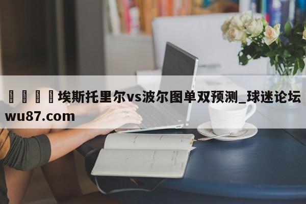 🍢埃斯托里尔vs波尔图单双预测_球迷论坛wu87.com