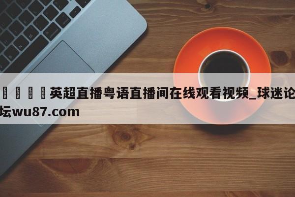 🍢英超直播粤语直播间在线观看视频_球迷论坛wu87.com