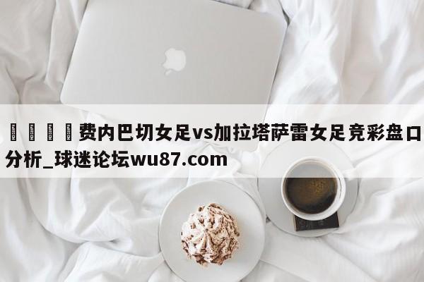 🍢费内巴切女足vs加拉塔萨雷女足竞彩盘口分析_球迷论坛wu87.com