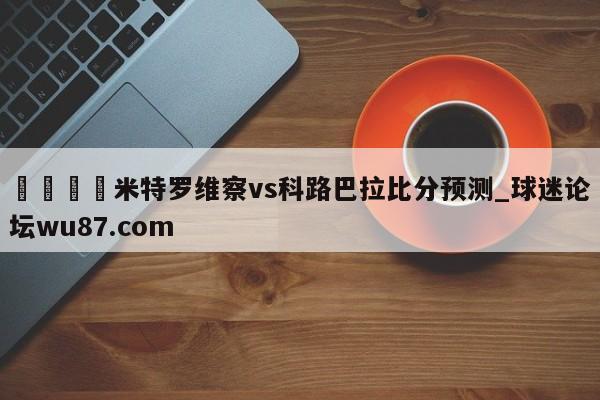 🍢米特罗维察vs科路巴拉比分预测_球迷论坛wu87.com