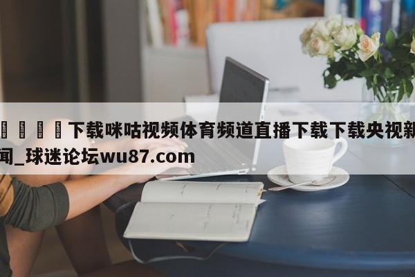 🍢下载咪咕视频体育频道直播下载下载央视新闻_球迷论坛wu87.com