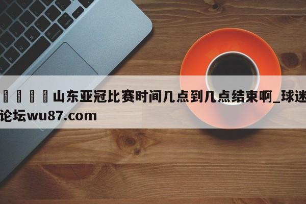 🍢山东亚冠比赛时间几点到几点结束啊_球迷论坛wu87.com