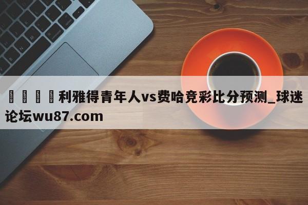 🍢利雅得青年人vs费哈竞彩比分预测_球迷论坛wu87.com