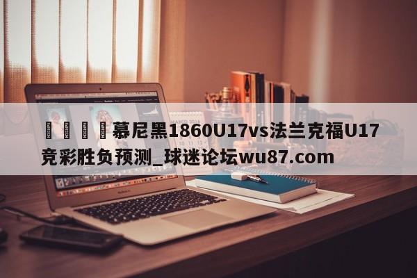 🍢慕尼黑1860U17vs法兰克福U17竞彩胜负预测_球迷论坛wu87.com