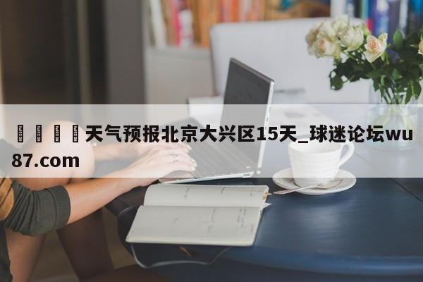 🍢天气预报北京大兴区15天_球迷论坛wu87.com