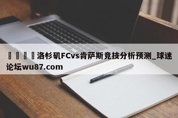 🍢洛杉矶FCvs肯萨斯竞技分析预测_球迷论坛wu87.com