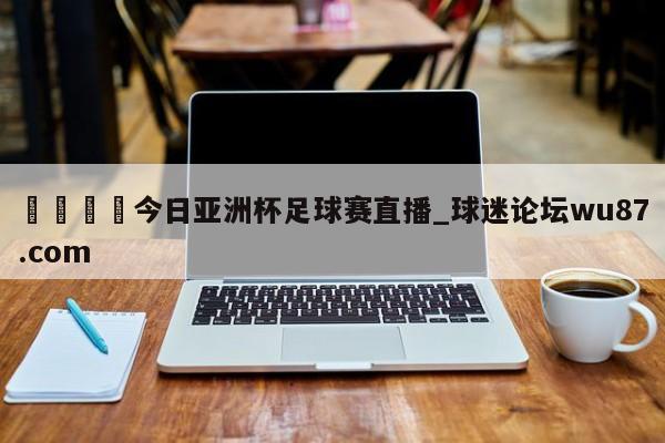 🍢今日亚洲杯足球赛直播_球迷论坛wu87.com