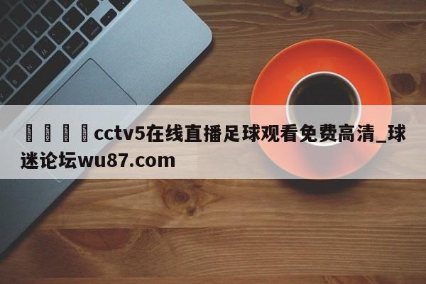 🍢cctv5在线直播足球观看免费高清_球迷论坛wu87.com