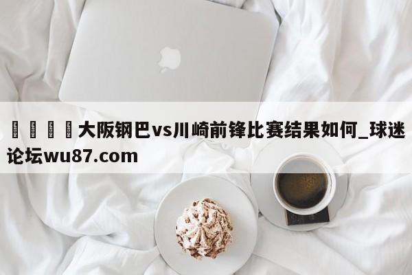 🍢大阪钢巴vs川崎前锋比赛结果如何_球迷论坛wu87.com