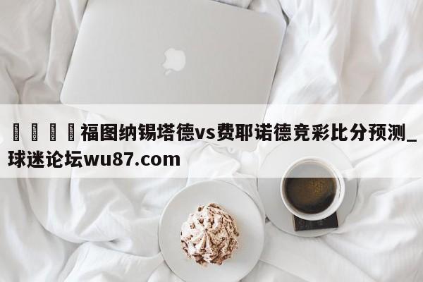 🍢福图纳锡塔德vs费耶诺德竞彩比分预测_球迷论坛wu87.com