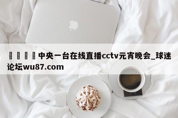 🍢中央一台在线直播cctv元宵晚会_球迷论坛wu87.com