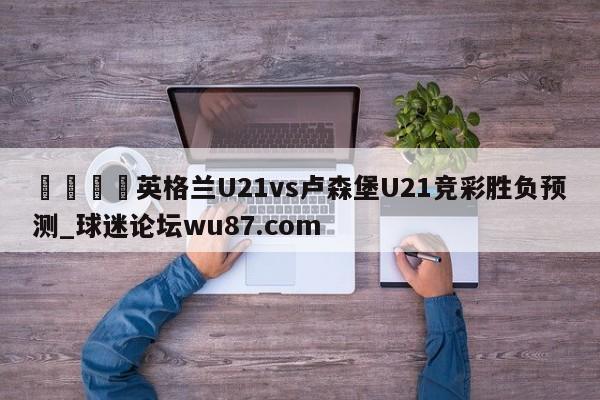 🍢英格兰U21vs卢森堡U21竞彩胜负预测_球迷论坛wu87.com