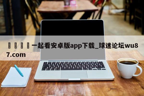 🍢一起看安卓版app下载_球迷论坛wu87.com