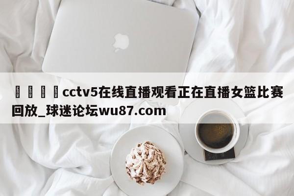 🍢cctv5在线直播观看正在直播女篮比赛回放_球迷论坛wu87.com