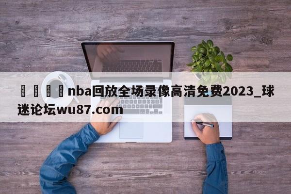 🍢nba回放全场录像高清免费2023_球迷论坛wu87.com
