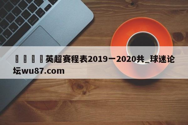 🍢英超赛程表2019一2020共_球迷论坛wu87.com