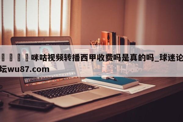 🍢咪咕视频转播西甲收费吗是真的吗_球迷论坛wu87.com