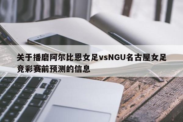 关于播磨阿尔比恩女足vsNGU名古屋女足竞彩赛前预测的信息
