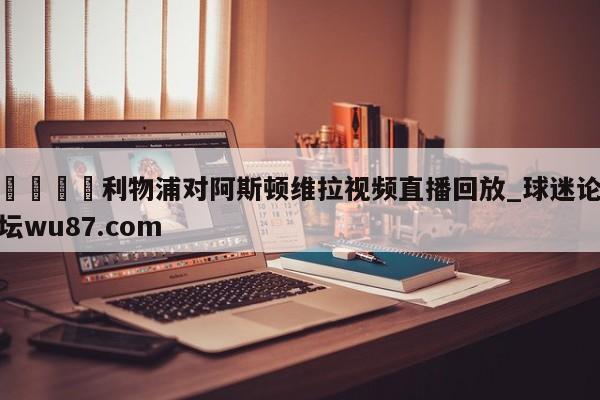 🍢利物浦对阿斯顿维拉视频直播回放_球迷论坛wu87.com