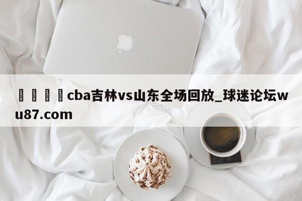 🍢cba吉林vs山东全场回放_球迷论坛wu87.com