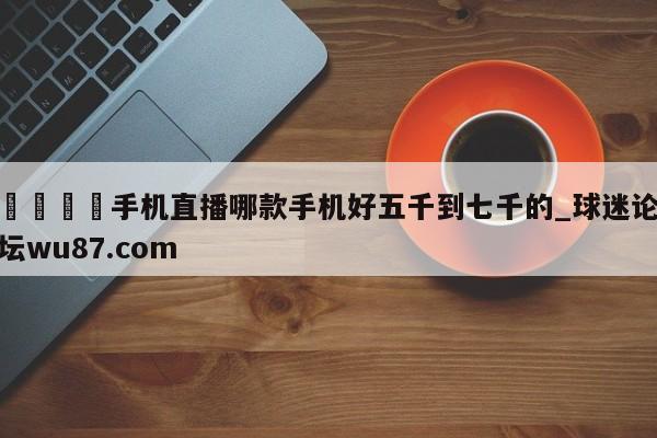 🍢手机直播哪款手机好五千到七千的_球迷论坛wu87.com