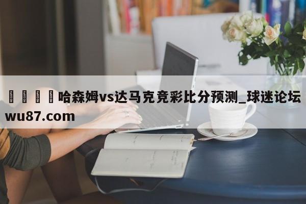 🍢哈森姆vs达马克竞彩比分预测_球迷论坛wu87.com