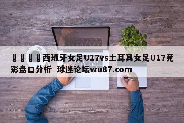 🍢西班牙女足U17vs土耳其女足U17竞彩盘口分析_球迷论坛wu87.com