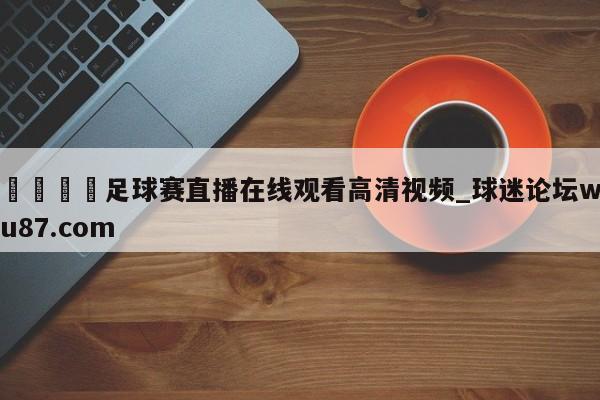 🍢足球赛直播在线观看高清视频_球迷论坛wu87.com