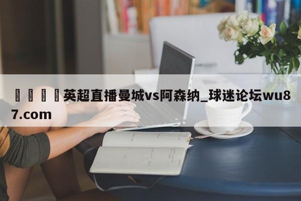 🍢英超直播曼城vs阿森纳_球迷论坛wu87.com