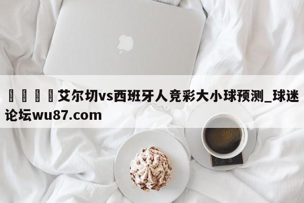 🍢艾尔切vs西班牙人竞彩大小球预测_球迷论坛wu87.com