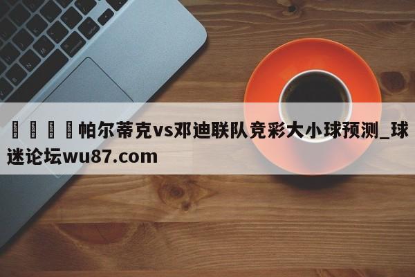 🍢帕尔蒂克vs邓迪联队竞彩大小球预测_球迷论坛wu87.com