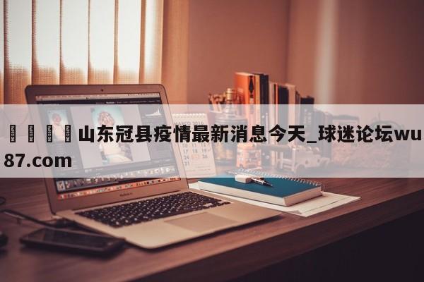 🍢山东冠县疫情最新消息今天_球迷论坛wu87.com