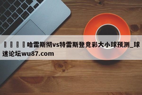 🍢哈雷斯彻vs特雷斯登竞彩大小球预测_球迷论坛wu87.com