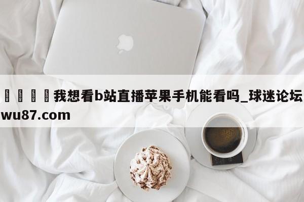 🍢我想看b站直播苹果手机能看吗_球迷论坛wu87.com