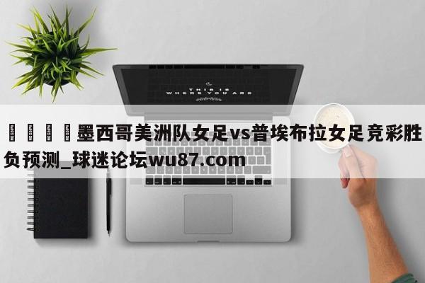 🍢墨西哥美洲队女足vs普埃布拉女足竞彩胜负预测_球迷论坛wu87.com