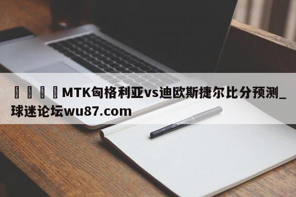 🍢MTK匈格利亚vs迪欧斯捷尔比分预测_球迷论坛wu87.com