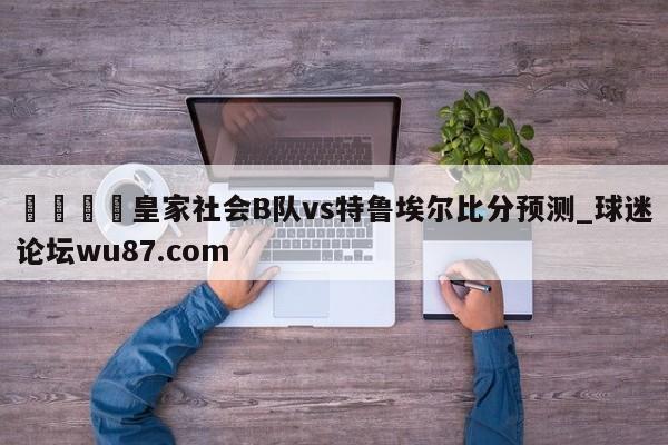 🍢皇家社会B队vs特鲁埃尔比分预测_球迷论坛wu87.com
