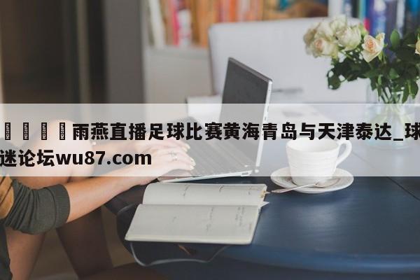 🍢雨燕直播足球比赛黄海青岛与天津泰达_球迷论坛wu87.com