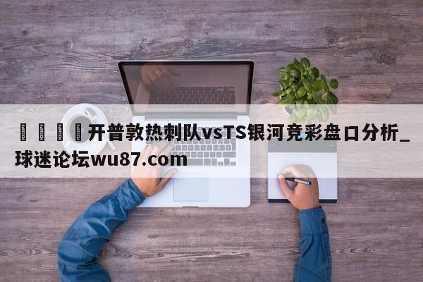 🍢开普敦热刺队vsTS银河竞彩盘口分析_球迷论坛wu87.com