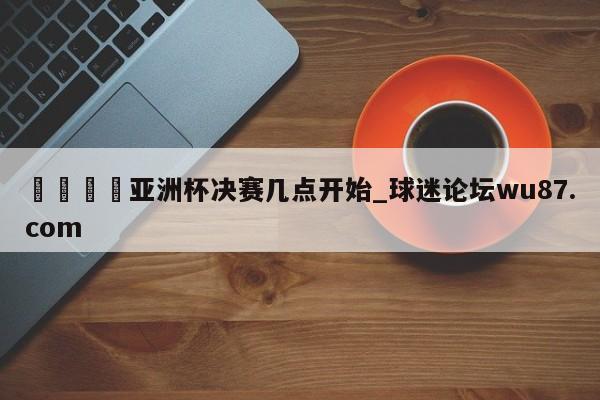 🍢亚洲杯决赛几点开始_球迷论坛wu87.com