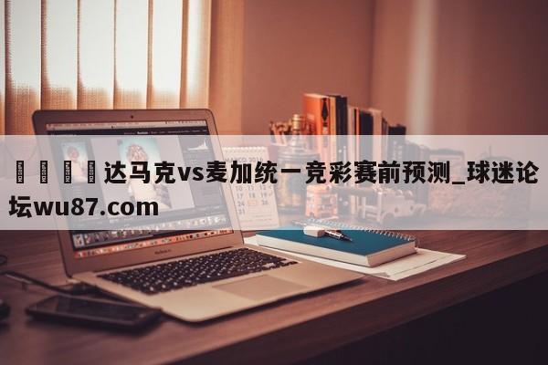 🍢达马克vs麦加统一竞彩赛前预测_球迷论坛wu87.com