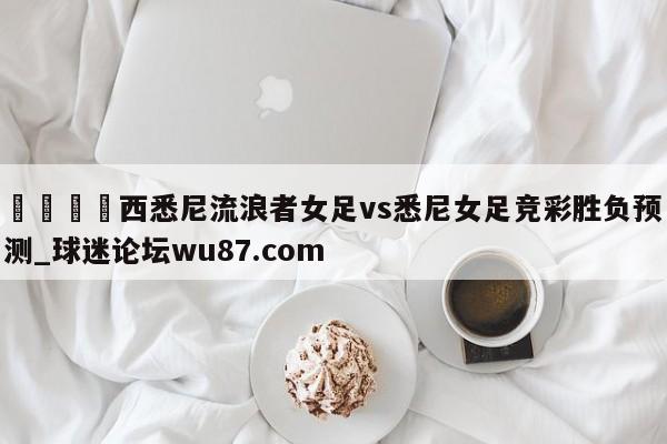🍢西悉尼流浪者女足vs悉尼女足竞彩胜负预测_球迷论坛wu87.com