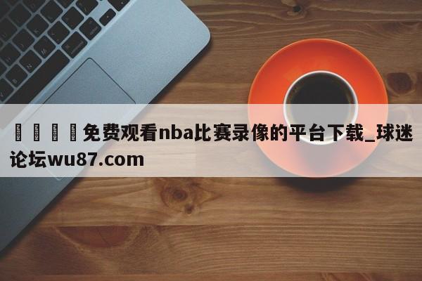 🍢免费观看nba比赛录像的平台下载_球迷论坛wu87.com