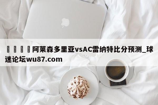 🍢阿莱森多里亚vsAC雷纳特比分预测_球迷论坛wu87.com