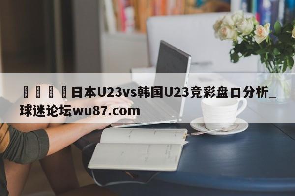 🍢日本U23vs韩国U23竞彩盘口分析_球迷论坛wu87.com